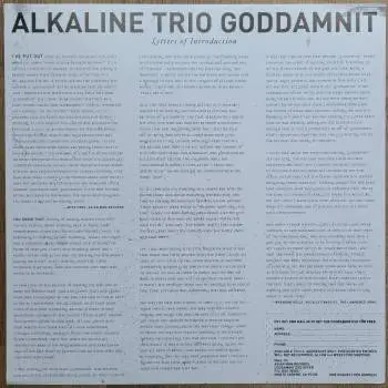 <u>PRESSING INFO</u><br><table class=inf_press><tbody><tr class=inf_info><td class=inf_title>Album:</td><td class=inf_info> Goddamnit Redux on Black  </td></tr>
    <td class=inf_title>Pressing:</td><td> Eighth Pressing /666  </td></tr>
    <td class=inf_title>Release Date:</td><td> Sept. 2014  </td></tr>
    <td class=inf_title>Album Pressed:</td><td> 2014  </td></tr>
    <td class=inf_title>Label:</td><td> Asianman Records AM-160  </td></tr>
    <td class=inf_title>Insert:</td><td> Double Sided Glossy  </td></tr>
    <td class=inf_title>Barcode:</td><td> 6 12851-01601 9  </td></tr>
    <td class=inf_title>Side A Matrix:</td><td> [etched] AM-160-A S-65748 [stamped] GOLDEN  </td></tr>
    <td class=inf_title>Side B Matrix:</td><td> [etched] AM-160-B S-65749 [stamped] GOLDEN  </td></tr>
    <td class=inf_title>&nbsp;</td><td> <a href=https://www.discogs.com/release/5910317-Alkaline-Trio-Goddamnit target=_blank rel=noopener noreferrer>View This Release on Discogs</a>  </tr></tbody></table>
<br><u>PRICING</u><span class='less' style='padding-left: 8px; color: var(--font-colour_grey);'>(prices shown in USD)</span><br><table class='inf_press'><tbody><tr class='inf_info'>
            <td class='inf_title'>Last Sold:</td>
            <td>$14.90 (Dec 6, 2025)</td>
            </tr><tr class='inf_info'>
            <td class='inf_title'>History:</td>
            <td>
                <span class='price-low' title='Sold on Feb 17, 2018'>Low: <span class='price-value'>$12.50</span></span>
                <span class='price-separator'>|</span>
                <span class='price-avg'>Avg: <span class='price-value'>$18.12</span></span>
                <span class='price-separator'>|</span>
                <span class='price-high' title='Sold on Feb 18, 2017'>High: <span class='price-value'>$24.98</span></span>
            </td>
            </tr></tbody></table><br>    <br><br><u>TRACKLIST</u><br><table class='inf_tracks'><tbody><tr>
            <td class='inf_num'>A1</td>
            <td class='inf_trk'>Cringe</td>
            <td class='inf_len'>2:23</td>
            <td><a href='#' class='lyric-link' data-album-code='gd' data-song-title='Cringe'>Lyrics</a></td></tr><tr>
            <td class='inf_num'>A2</td>
            <td class='inf_trk'>Cop</td>
            <td class='inf_len'>2:18</td>
            <td><a href='#' class='lyric-link' data-album-code='gd' data-song-title='Cop'>Lyrics</a></td></tr><tr>
            <td class='inf_num'>A3</td>
            <td class='inf_trk'>San Francisco</td>
            <td class='inf_len'>3:52</td>
            <td><a href='#' class='lyric-link' data-album-code='gd' data-song-title='San Francisco'>Lyrics</a></td></tr><tr>
            <td class='inf_num'>A4</td>
            <td class='inf_trk'>Nose Over Tail</td>
            <td class='inf_len'>2:37</td>
            <td><a href='#' class='lyric-link' data-album-code='gd' data-song-title='Nose Over Tail'>Lyrics</a></td></tr><tr>
            <td class='inf_num'>A5</td>
            <td class='inf_trk'>As You Were</td>
            <td class='inf_len'>2:11</td>
            <td><a href='#' class='lyric-link' data-album-code='gd' data-song-title='As You Were'>Lyrics</a></td></tr><tr>
            <td class='inf_num'>A6</td>
            <td class='inf_trk'>Enjoy Your Day</td>
            <td class='inf_len'>2:17</td>
            <td><a href='#' class='lyric-link' data-album-code='gd' data-song-title='Enjoy Your Day'>Lyrics</a></td></tr><tr>
            <td class='inf_num'>A7</td>
            <td class='inf_trk'>Clavicle</td>
            <td class='inf_len'>2:28</td>
            <td><a href='#' class='lyric-link' data-album-code='gd' data-song-title='Clavicle'>Lyrics</a></td></tr><tr>
            <td class='inf_num'>B1</td>
            <td class='inf_trk'>My Little Needle</td>
            <td class='inf_len'>3:01</td>
            <td><a href='#' class='lyric-link' data-album-code='gd' data-song-title='My Little Needle'>Lyrics</a></td></tr><tr>
            <td class='inf_num'>B2</td>
            <td class='inf_trk'>Southern Rock</td>
            <td class='inf_len'>3:05</td>
            <td><a href='#' class='lyric-link' data-album-code='gd' data-song-title='Southern Rock'>Lyrics</a></td></tr><tr>
            <td class='inf_num'>B3</td>
            <td class='inf_trk'>Message From Kathlene</td>
            <td class='inf_len'>3:22</td>
            <td><a href='#' class='lyric-link' data-album-code='gd' data-song-title='Message From Kathlene'>Lyrics</a></td></tr><tr>
            <td class='inf_num'>B4</td>
            <td class='inf_trk'>Trouble Breathing</td>
            <td class='inf_len'>3:55</td>
            <td><a href='#' class='lyric-link' data-album-code='gd' data-song-title='Trouble Breathing'>Lyrics</a></td></tr><tr>
            <td class='inf_num'>B5</td>
            <td class='inf_trk'>Sorry About That</td>
            <td class='inf_len'>3:21</td>
            <td><a href='#' class='lyric-link' data-album-code='gd' data-song-title='Sorry About That'>Lyrics</a></td></tr></tbody></table><br><br>
    <u>NOTES</u><br> The sleeve of this release has a flat finish, compared to previous pressings that had glossy features.
 - Insert