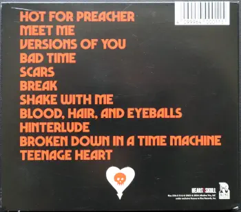 <u>PRESSING INFO</u><br><table class=inf_press><tbody><tr class=inf_info><td class=inf_title>Album:</td><td class=inf_info> Blood, Hair, And Eyeballs (USA Edition) </td></tr>
    <td class=inf_title>Pressing:</td><td> CD </td></tr>
    <td class=inf_title>Release Date:</td><td> Jan. 26th 2024  </td></tr>
    <td class=inf_title>Label:</td><td> Rise Records  </td></tr>
    <td class=inf_title>Catalog Number:</td><td> RISE 536-2 </td></tr>
    <td class=inf_title>Barcode:</td><td> 4099964000115  </td></tr>
    <td class=inf_title>&nbsp;</td><td> <a href=https://www.discogs.com/release/29571595 target=_blank rel=noopener noreferrer>View This Release on Discogs</a> </tr></tbody></table>
    <br><br><u>TRACKLIST</u><br><table class='inf_tracks'><tbody><tr>
            <td class='inf_num'>1</td>
            <td class='inf_trk'>Hot For Preacher</td>
            <td class='inf_len'>3:46</td>
            <td><a href='#' class='lyric-link' data-album-code='bhe' data-song-title='Hot For Preacher'>Lyrics</a></td></tr><tr>
            <td class='inf_num'>2</td>
            <td class='inf_trk'>Meet Me</td>
            <td class='inf_len'>3:54</td>
            <td><a href='#' class='lyric-link' data-album-code='bhe' data-song-title='Meet Me'>Lyrics</a></td></tr><tr>
            <td class='inf_num'>3</td>
            <td class='inf_trk'>Versions Of You</td>
            <td class='inf_len'>3:14</td>
            <td><a href='#' class='lyric-link' data-album-code='bhe' data-song-title='Versions Of You'>Lyrics</a></td></tr><tr>
            <td class='inf_num'>4</td>
            <td class='inf_trk'>Bad Time</td>
            <td class='inf_len'>2:55</td>
            <td><a href='#' class='lyric-link' data-album-code='bhe' data-song-title='Bad Time'>Lyrics</a></td></tr><tr>
            <td class='inf_num'>5</td>
            <td class='inf_trk'>Scars</td>
            <td class='inf_len'>3:28</td>
            <td><a href='#' class='lyric-link' data-album-code='bhe' data-song-title='Scars'>Lyrics</a></td></tr><tr>
            <td class='inf_num'>6</td>
            <td class='inf_trk'>Break</td>
            <td class='inf_len'>3:24</td>
            <td><a href='#' class='lyric-link' data-album-code='bhe' data-song-title='Break'>Lyrics</a></td></tr><tr>
            <td class='inf_num'>7</td>
            <td class='inf_trk'>Shake With Me</td>
            <td class='inf_len'>3:59</td>
            <td><a href='#' class='lyric-link' data-album-code='bhe' data-song-title='Shake With Me'>Lyrics</a></td></tr><tr>
            <td class='inf_num'>8</td>
            <td class='inf_trk'>Blood, Hair, And Eyeballs</td>
            <td class='inf_len'>3:01</td>
            <td><a href='#' class='lyric-link' data-album-code='bhe' data-song-title='Blood, Hair, And Eyeballs'>Lyrics</a></td></tr><tr>
            <td class='inf_num'>9</td>
            <td class='inf_trk'>Hinterlude</td>
            <td class='inf_len'>1:05</td>
            <td><a href='#' class='lyric-link' data-album-code='bhe' data-song-title='Hinterlude'>Lyrics</a></td></tr><tr>
            <td class='inf_num'>10</td>
            <td class='inf_trk'>Broken Down In A Time Machine</td>
            <td class='inf_len'>3:03</td>
            <td><a href='#' class='lyric-link' data-album-code='bhe' data-song-title='Broken Down In A Time Machine'>Lyrics</a></td></tr><tr>
            <td class='inf_num'>11</td>
            <td class='inf_trk'>Teenage Heart</td>
            <td class='inf_len'>4:04</td>
            <td><a href='#' class='lyric-link' data-album-code='bhe' data-song-title='Teenage Heart'>Lyrics</a></td></tr></tbody></table><br><br>
    <u>NOTES</u><br> 
 - Back